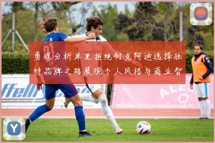 勇媒分析库里拒绝耐克阿迪选择独特品牌之路展现个人风格与商业智慧