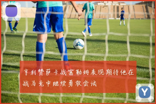 亨利赞萨卡战富勒姆表现期待他在战马竞中继续勇敢尝试