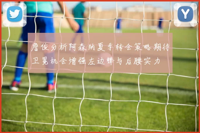 詹俊分析阿森纳夏季转会策略期待卫冕机会增强左边锋与后腰实力