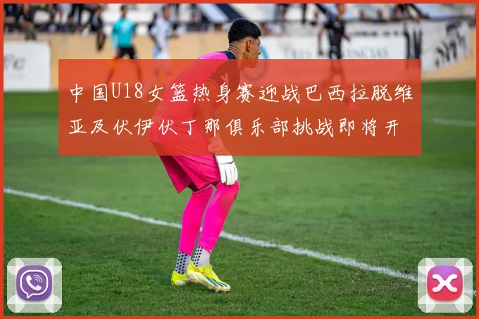 中国U18女篮热身赛迎战巴西拉脱维亚及伏伊伏丁那俱乐部挑战即将开启