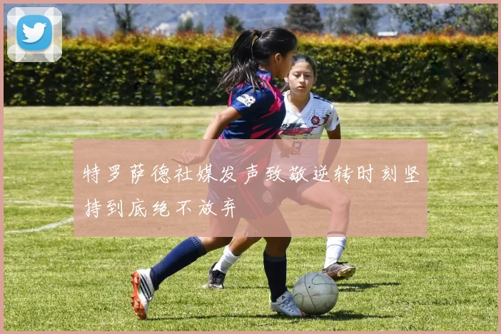 特罗萨德社媒发声致敬逆转时刻坚持到底绝不放弃