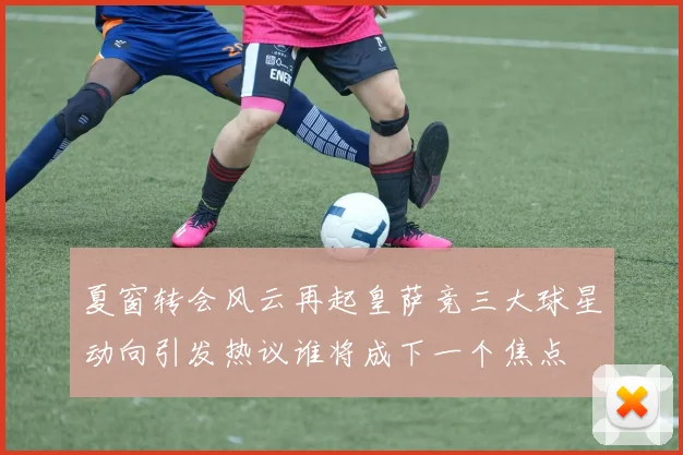 夏窗转会风云再起皇萨竞三大球星动向引发热议谁将成下一个焦点