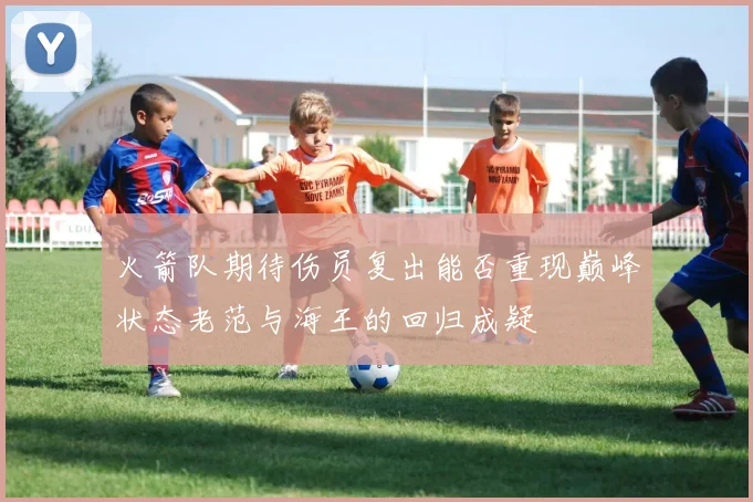 火箭队期待伤员复出能否重现巅峰状态老范与海王的回归成疑