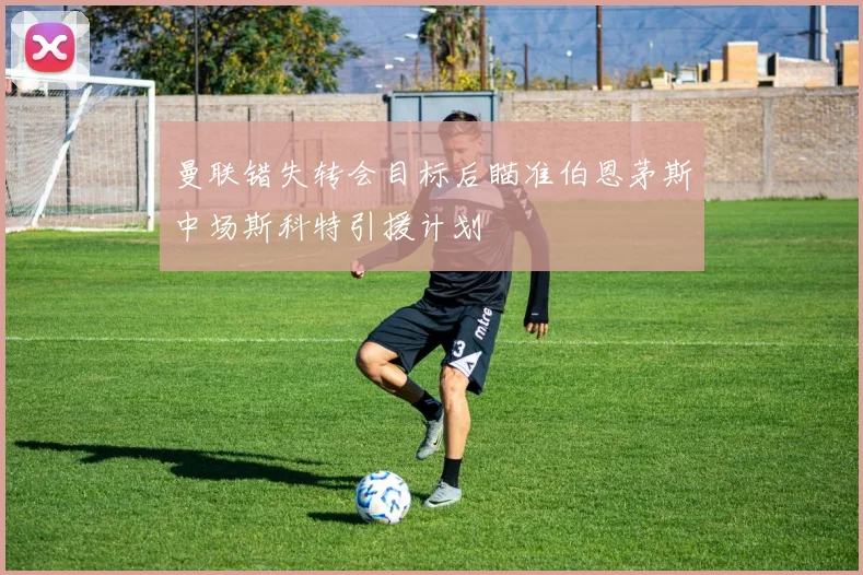 曼联错失转会目标后瞄准伯恩茅斯中场斯科特引援计划