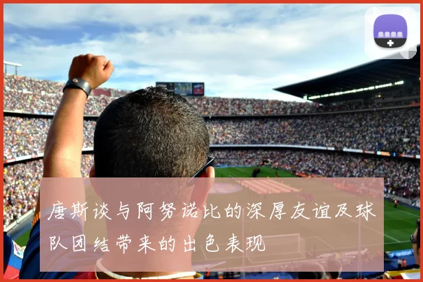 唐斯谈与阿努诺比的深厚友谊及球队团结带来的出色表现