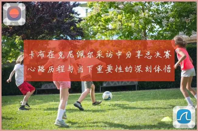 卡布在克尼佩尔采访中分享总决赛心路历程与当下重要性的深刻体悟