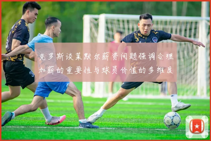 克罗斯谈莱默尔薪资问题强调合理加薪的重要性与球员价值的多维度分析