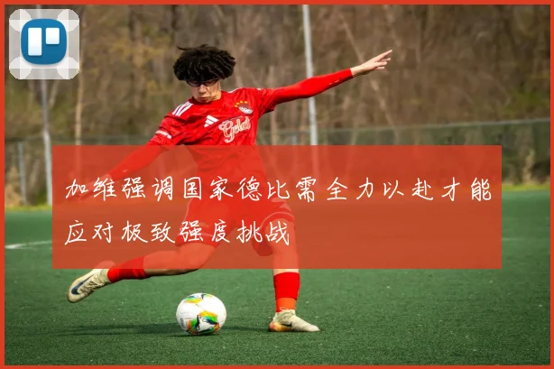 加维强调国家德比需全力以赴才能应对极致强度挑战
