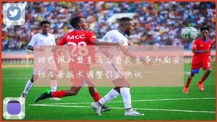 姆巴佩加盟皇马后首发竞争加剧安切洛蒂战术调整引发热议
