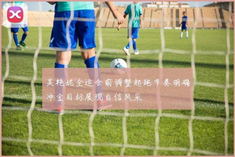 吴艳妮全运会前调整起跑节奏明确冲金目标展现自信风采